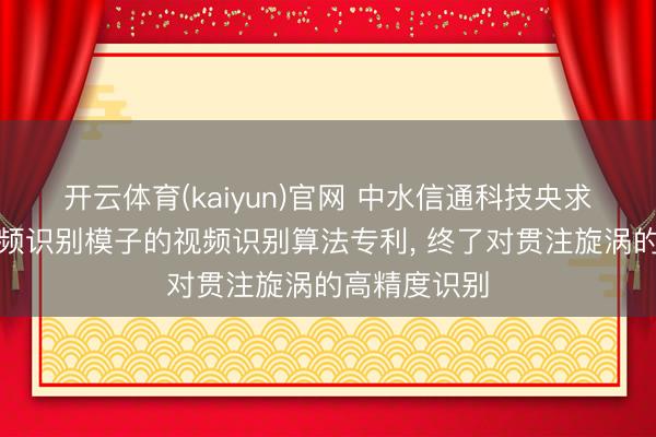 开云体育(kaiyun)官网 中水信通科技央求基于旋涡视频识别模子的视频识别算法专利, 终了对贯注旋涡的高精度识别