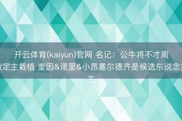 开云体育(kaiyun)官网 名记:公牛将不才周敲定主栽植 奎因&诺里&小昂塞尔德齐是候选东说念主