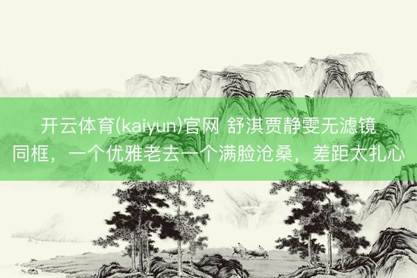 开云体育(kaiyun)官网 舒淇贾静雯无滤镜同框，一个优雅老去一个满脸沧桑，差距太扎心