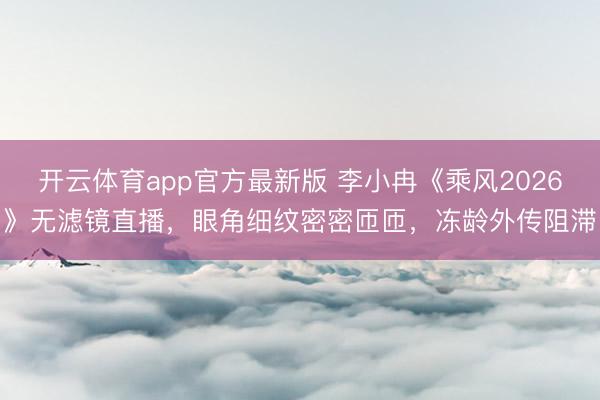 开云体育app官方最新版 李小冉《乘风2026》无滤镜直播，眼角细纹密密匝匝，冻龄外传阻滞