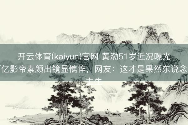 开云体育(kaiyun)官网 黄渤51岁近况曝光！百亿影帝素颜出镜显憔悴，网友：这才是果然东说念主生