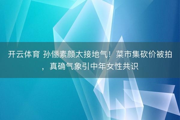 开云体育 孙俪素颜太接地气！菜市集砍价被拍，真确气象引中年女性共识