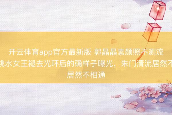 开云体育app官方最新版 郭晶晶素颜照不测流出!跳水女王褪去光环后的确样子曝光,朱门清流居然不相通