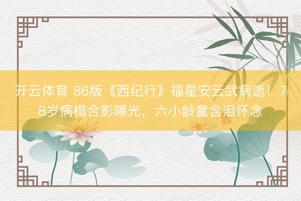 开云体育 86版《西纪行》福星安云武病逝!78岁病榻合影曝光,六小龄童含泪怀念