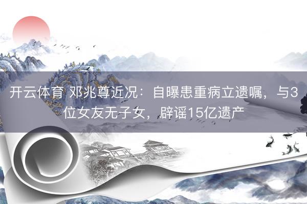 开云体育 邓兆尊近况：自曝患重病立遗嘱，与3位女友无子女，辟谣15亿遗产