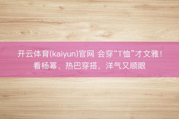 开云体育(kaiyun)官网 会穿“T恤”才文雅！看杨幂、热巴穿搭，洋气又顺眼