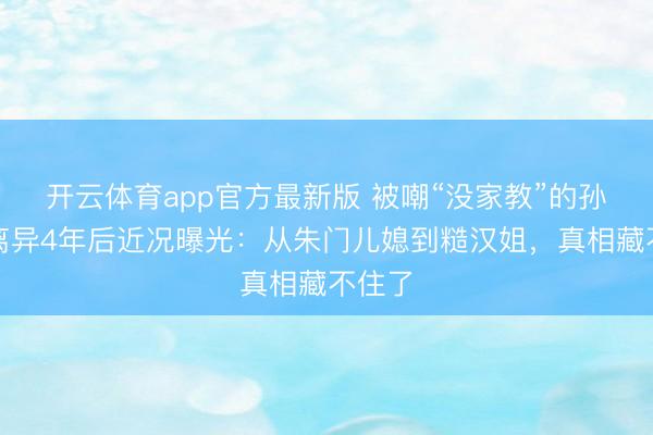 开云体育app官方最新版 被嘲“没家教”的孙怡，离异4年后近况曝光：从朱门儿媳到糙汉姐，真相藏不住了