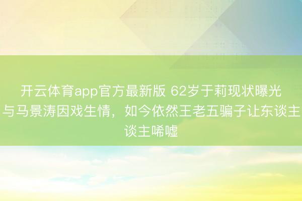 开云体育app官方最新版 62岁于莉现状曝光！曾与马景涛因戏生情，如今依然王老五骗子让东谈主唏嘘