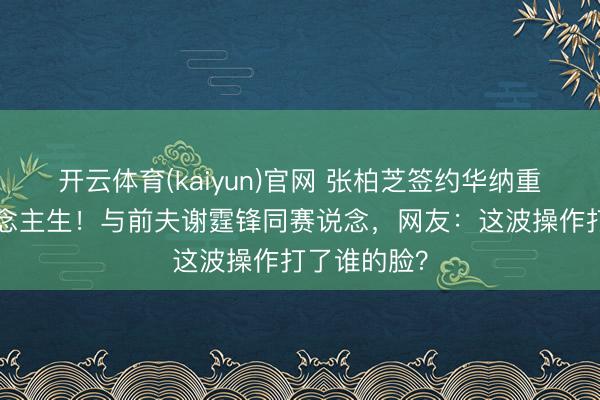 开云体育(kaiyun)官网 张柏芝签约华纳重启B面东说念主生！与前夫谢霆锋同赛说念，网友：这波操作打了谁的脸？