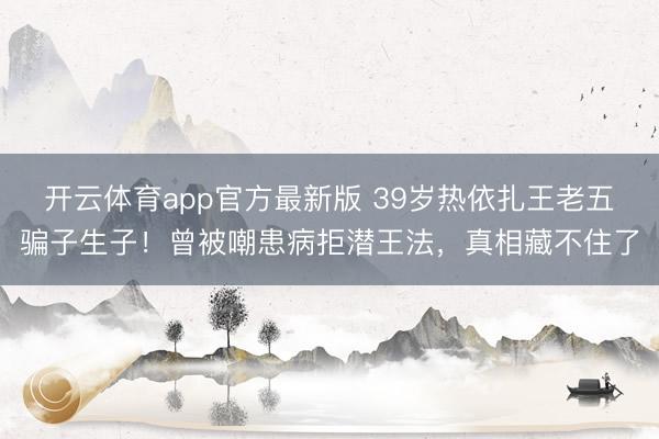 开云体育app官方最新版 39岁热依扎王老五骗子生子！曾被嘲患病拒潜王法，真相藏不住了