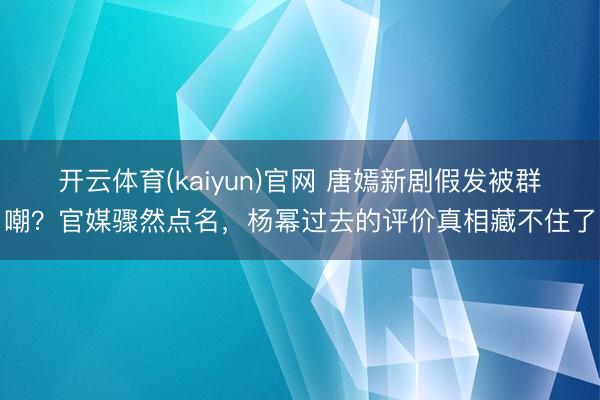 开云体育(kaiyun)官网 唐嫣新剧假发被群嘲？官媒骤然点名，杨幂过去的评价真相藏不住了
