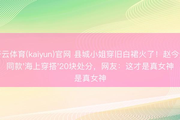 开云体育(kaiyun)官网 县城小姐穿旧白裙火了！赵今麦同款'海上穿搭'20块处分，网友：这才是真女神