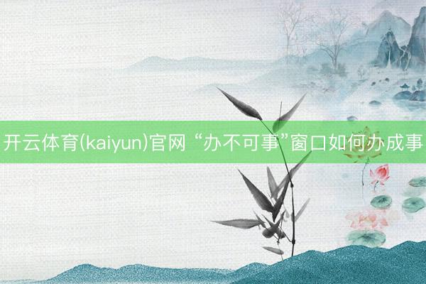 开云体育(kaiyun)官网 “办不可事”窗口如何办成事