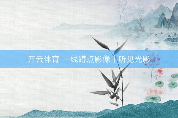 开云体育 一线蹲点影像｜听见光影