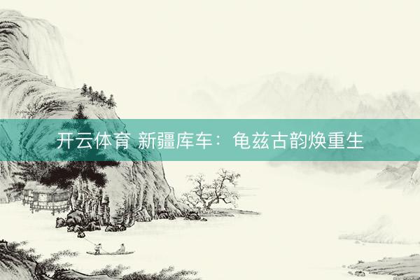 开云体育 新疆库车：龟兹古韵焕重生