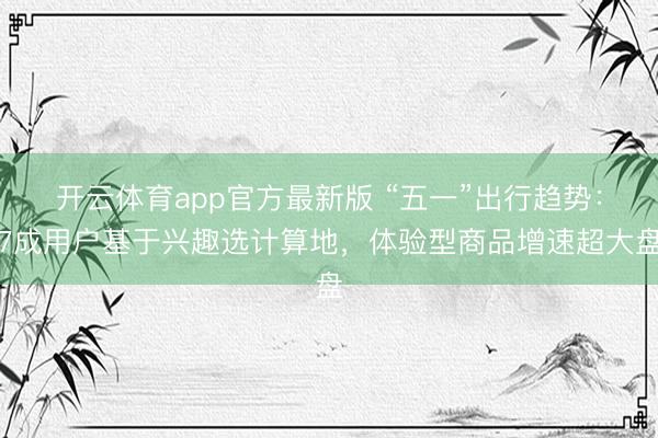 开云体育app官方最新版 “五一”出行趋势：7成用户基于兴趣选计算地，体验型商品增速超大盘