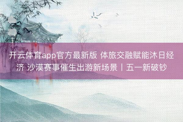 开云体育app官方最新版 体旅交融赋能沐日经济 沙漠赛事催生出游新场景丨五一新破钞