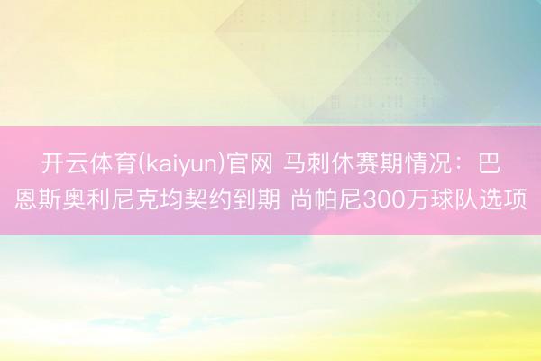 开云体育(kaiyun)官网 马刺休赛期情况：巴恩斯奥利尼克均契约到期 尚帕尼300万球队选项