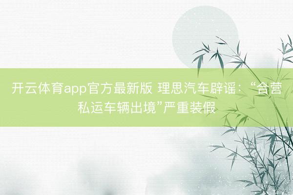 开云体育app官方最新版 理思汽车辟谣：“合营私运车辆出境”严重装假