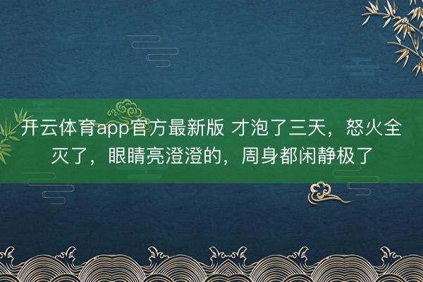 开云体育app官方最新版 才泡了三天，怒火全灭了，眼睛亮澄澄的，周身都闲静极了