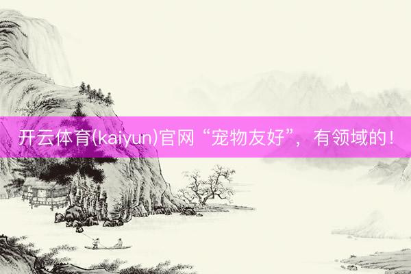 开云体育(kaiyun)官网 “宠物友好”，有领域的！