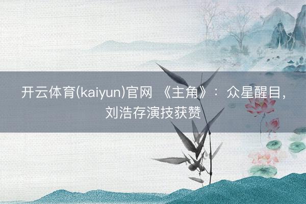 开云体育(kaiyun)官网 《主角》：众星醒目，刘浩存演技获赞