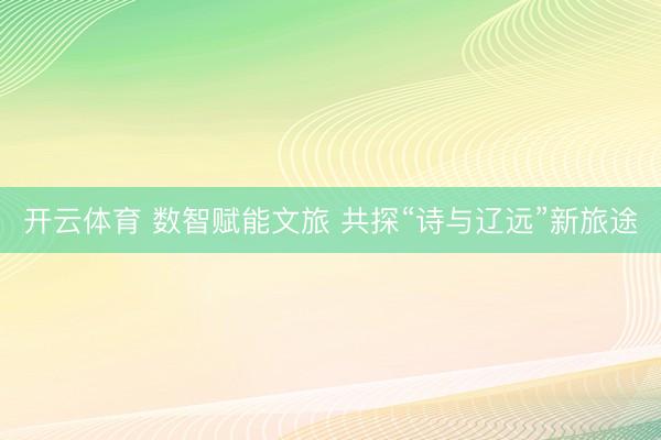 开云体育 数智赋能文旅 共探“诗与辽远”新旅途