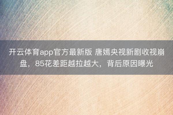 开云体育app官方最新版 唐嫣央视新剧收视崩盘,85花差距越拉越大,背后原因曝光