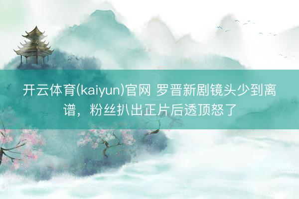 开云体育(kaiyun)官网 罗晋新剧镜头少到离谱,粉丝扒出正片后透顶怒了