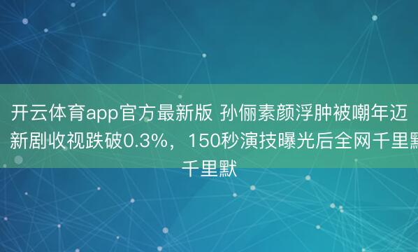 开云体育app官方最新版 孙俪素颜浮肿被嘲年迈?新剧收视跌破0.3%,150秒演技曝光后全网千里默